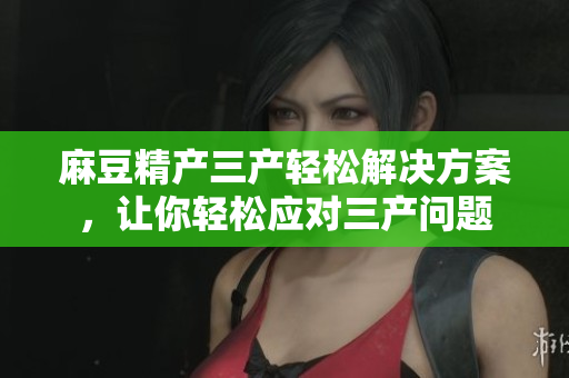 麻豆精产三产轻松解决方案，让你轻松应对三产问题
