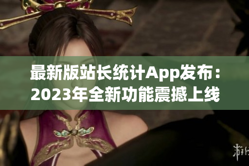 最新版站长统计App发布：2023年全新功能震撼上线，助您轻松管理网站数据