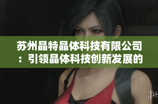 苏州晶特晶体科技有限公司：引领晶体科技创新发展的领跑者