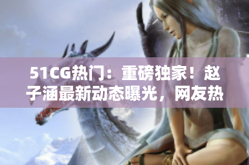 51CG热门：重磅独家！赵子涵最新动态曝光，网友热议今日瓜声不断