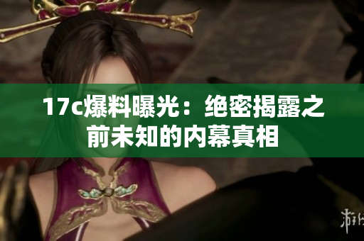 17c爆料曝光：绝密揭露之前未知的内幕真相