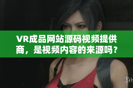 VR成品网站源码视频提供商，是视频内容的来源吗？
