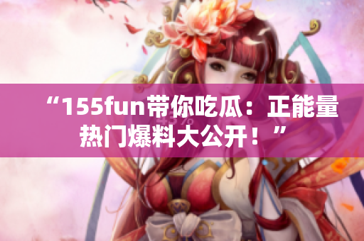 “155fun带你吃瓜：正能量热门爆料大公开！”