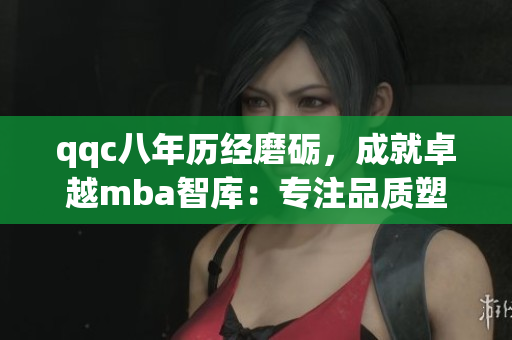qqc八年历经磨砺，成就卓越mba智库：专注品质塑就商界精英