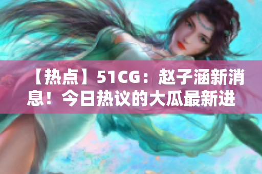 【热点】51CG：赵子涵新消息！今日热议的大瓜最新进展揭秘