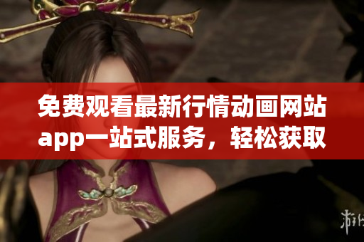 免费观看最新行情动画网站app一站式服务，轻松获取实时行情信息