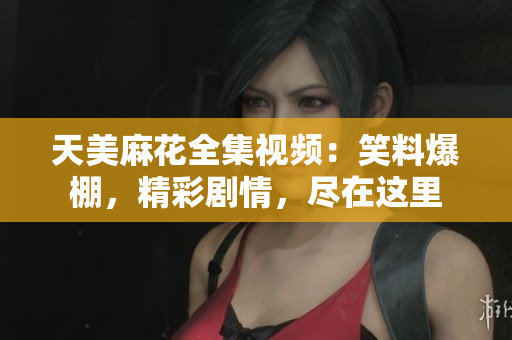 天美麻花全集视频：笑料爆棚，精彩剧情，尽在这里