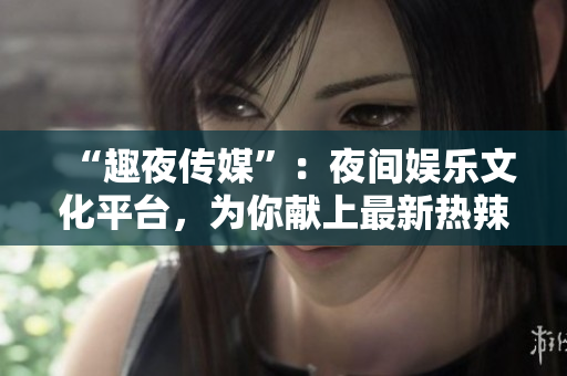 “趣夜传媒”：夜间娱乐文化平台，为你献上最新热辣资讯