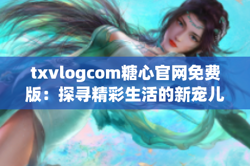 txvlogcom糖心官网免费版：探寻精彩生活的新宠儿