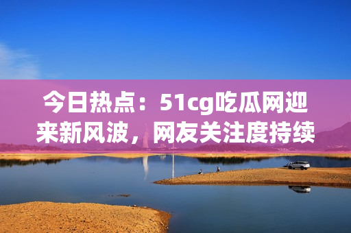 今日热点：51cg吃瓜网迎来新风波，网友关注度持续攀升