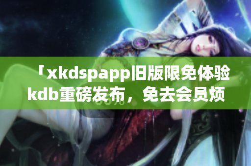 「xkdspapp旧版限免体验kdb重磅发布，免去会员烦恼，畅享全新功能！」