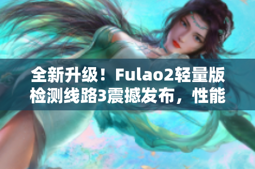 全新升级！Fulao2轻量版检测线路3震撼发布，性能大提升