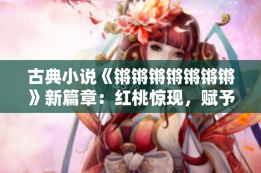 古典小说《锵锵锵锵锵锵锵》新篇章：红桃惊现，赋予经典崭新生命