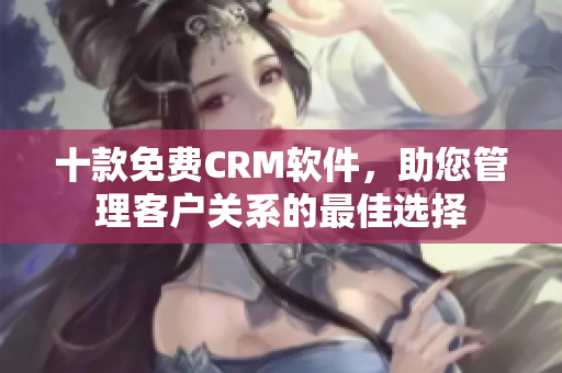 十款免费CRM软件，助您管理客户关系的最佳选择