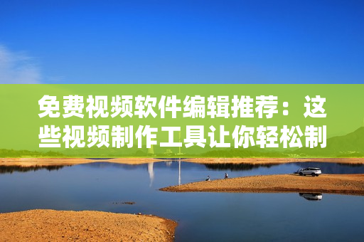 免费视频软件编辑推荐：这些视频制作工具让你轻松制作优质视频