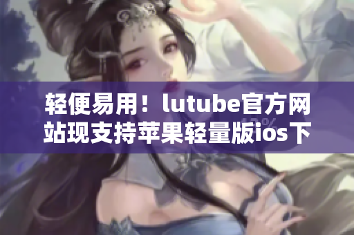 轻便易用！lutube官方网站现支持苹果轻量版ios下载