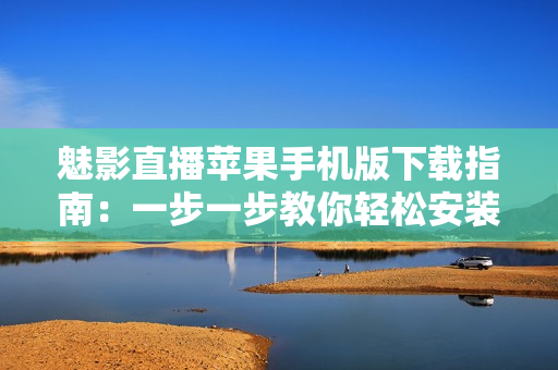 魅影直播苹果手机版下载指南：一步一步教你轻松安装