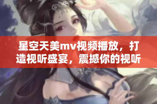 星空天美mv视频播放，打造视听盛宴，震撼你的视听感官