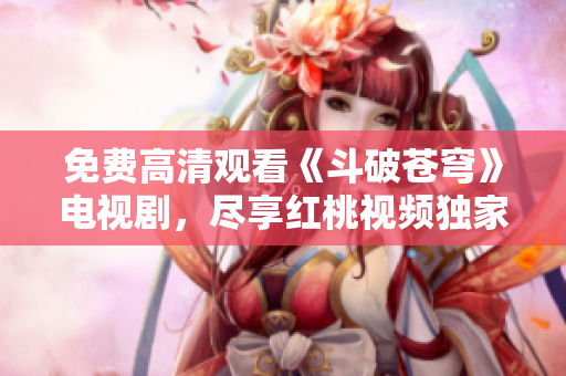 免费高清观看《斗破苍穹》电视剧，尽享红桃视频独家播放资源