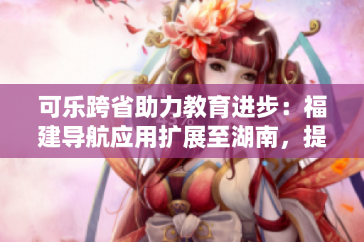 可乐跨省助力教育进步：福建导航应用扩展至湖南，提升教育资源覆盖范围