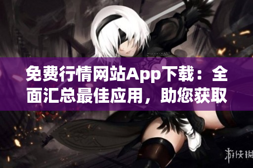免费行情网站App下载：全面汇总最佳应用，助您获取最新行情信息