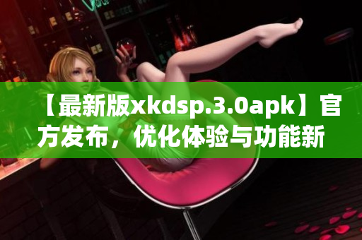 【最新版xkdsp.3.0apk】官方发布，优化体验与功能新增