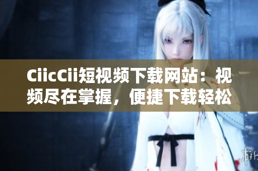 CiicCii短视频下载网站：视频尽在掌握，便捷下载轻松享。
