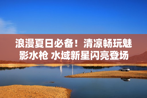 浪漫夏日必备！清凉畅玩魅影水枪 水域新星闪亮登场