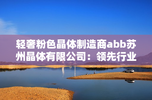轻奢粉色晶体制造商abb苏州晶体有限公司：领先行业的创新设计与生产