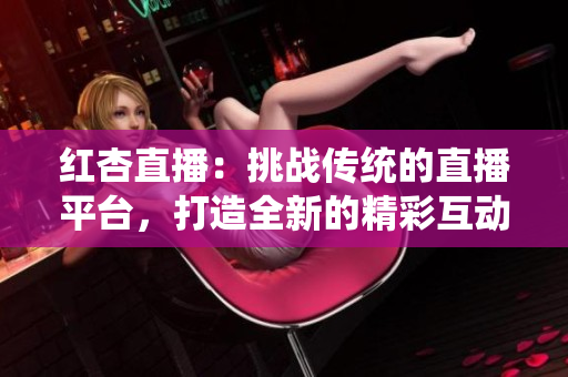 红杏直播：挑战传统的直播平台，打造全新的精彩互动体验