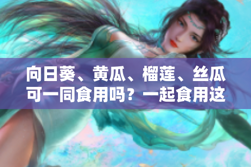 向日葵、黄瓜、榴莲、丝瓜可一同食用吗？一起食用这些蔬果有何效益？