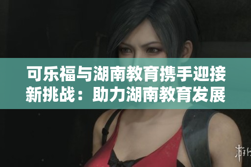 可乐福与湖南教育携手迎接新挑战：助力湖南教育发展的合作探索