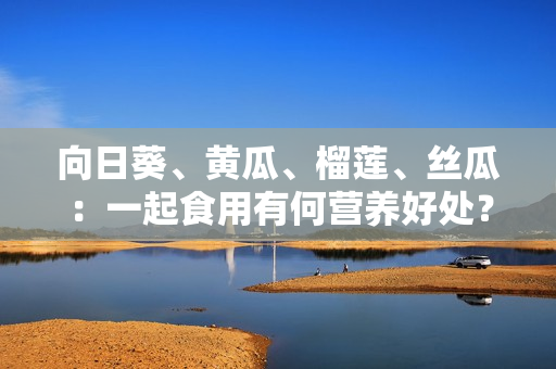向日葵、黄瓜、榴莲、丝瓜：一起食用有何营养好处？