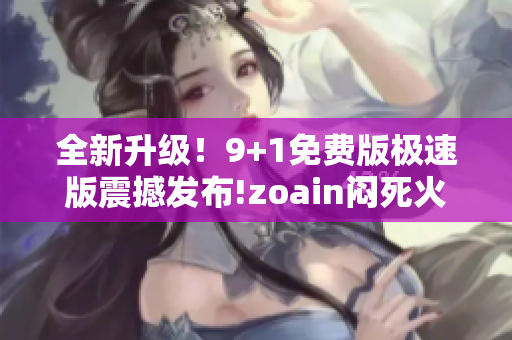 全新升级！9+1免费版极速版震撼发布!zoain闷死火抂换记。