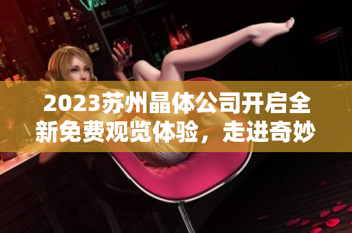 2023苏州晶体公司开启全新免费观览体验，走进奇妙的晶体世界