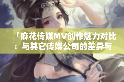 「麻花传媒MV创作魅力对比：与其它传媒公司的差异与亮点」