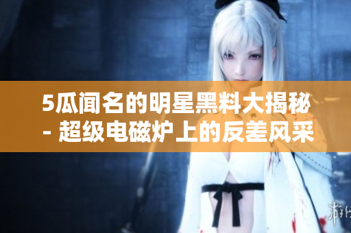 5瓜闻名的明星黑料大揭秘 - 超级电磁炉上的反差风采