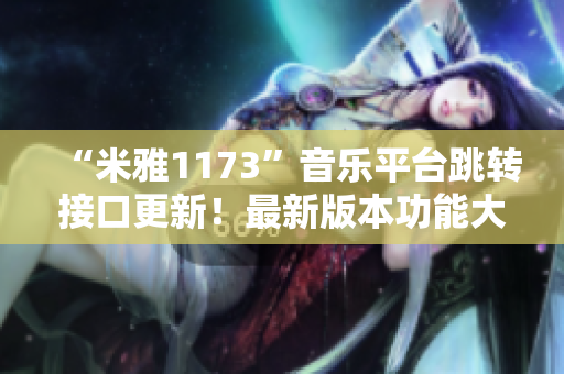 “米雅1173”音乐平台跳转接口更新！最新版本功能大升级！