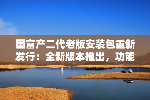 国富产二代老版安装包重新发行：全新版本推出，功能升级，使用更便捷