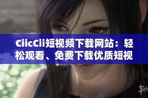 CiicCii短视频下载网站：轻松观看、免费下载优质短视频