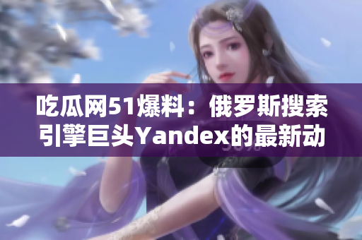 吃瓜网51爆料：俄罗斯搜索引擎巨头Yandex的最新动向大揭秘