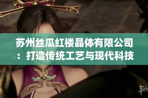 苏州丝瓜红楼晶体有限公司：打造传统工艺与现代科技的结合创新ParallelGroup
