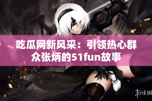 吃瓜网新风采：引领热心群众张炳的51fun故事