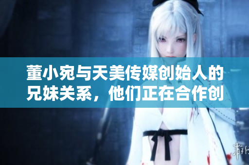 董小宛与天美传媒创始人的兄妹关系，他们正在合作创造怎样的奇迹？