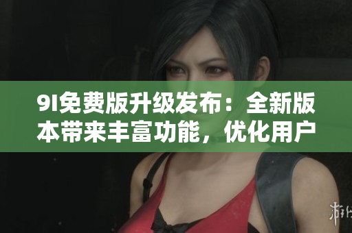 9I免费版升级发布：全新版本带来丰富功能，优化用户体验