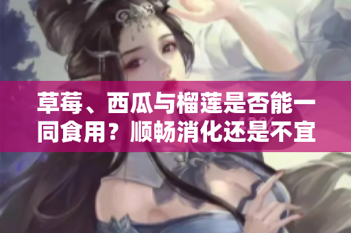草莓、西瓜与榴莲是否能一同食用？顺畅消化还是不宜搭配？详细解读三者相互配搭的效果