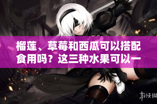 榴莲、草莓和西瓜可以搭配食用吗？这三种水果可以一起吃吗？
