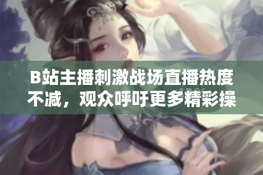 B站主播刺激战场直播热度不减，观众呼吁更多精彩操作分享