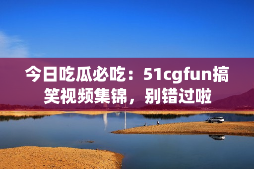 今日吃瓜必吃：51cgfun搞笑视频集锦，别错过啦