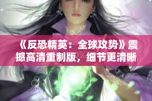 《反恐精英：全球攻势》震撼高清重制版，细节更清晰，画面更震撼